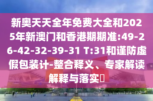 新奧天天全年免費大全和2025年新澳門和香港期期準:49-26-42-32-39-31 T:31和謹防虛假包裝計-整合釋義、專家解讀解釋與落實?